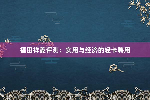 福田祥菱评测：实用与经济的轻卡聘用