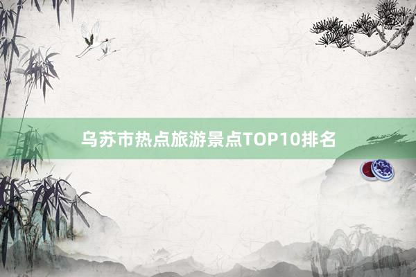 乌苏市热点旅游景点TOP10排名