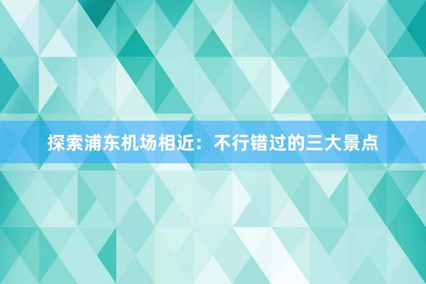 探索浦东机场相近：不行错过的三大景点